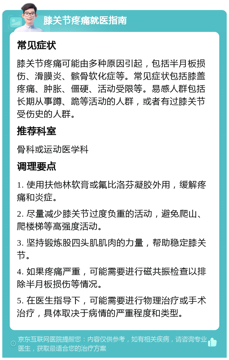 膝关节疼痛就医指南 常见症状 膝关节疼痛可能由多种原因引起，包括半月板损伤、滑膜炎、髌骨软化症等。常见症状包括膝盖疼痛、肿胀、僵硬、活动受限等。易感人群包括长期从事蹲、跪等活动的人群，或者有过膝关节受伤史的人群。 推荐科室 骨科或运动医学科 调理要点 1. 使用扶他林软膏或氟比洛芬凝胶外用，缓解疼痛和炎症。 2. 尽量减少膝关节过度负重的活动，避免爬山、爬楼梯等高强度活动。 3. 坚持锻炼股四头肌肌肉的力量，帮助稳定膝关节。 4. 如果疼痛严重，可能需要进行磁共振检查以排除半月板损伤等情况。 5. 在医生指导下，可能需要进行物理治疗或手术治疗，具体取决于病情的严重程度和类型。