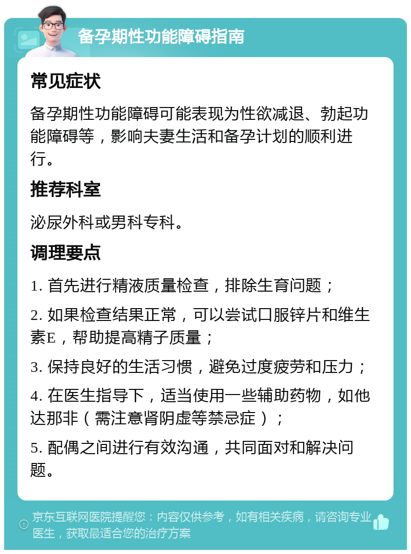 备孕期性功能障碍指南 常见症状 备孕期性功能障碍可能表现为性欲减退、勃起功能障碍等，影响夫妻生活和备孕计划的顺利进行。 推荐科室 泌尿外科或男科专科。 调理要点 1. 首先进行精液质量检查，排除生育问题； 2. 如果检查结果正常，可以尝试口服锌片和维生素E，帮助提高精子质量； 3. 保持良好的生活习惯，避免过度疲劳和压力； 4. 在医生指导下，适当使用一些辅助药物，如他达那非（需注意肾阴虚等禁忌症）； 5. 配偶之间进行有效沟通，共同面对和解决问题。