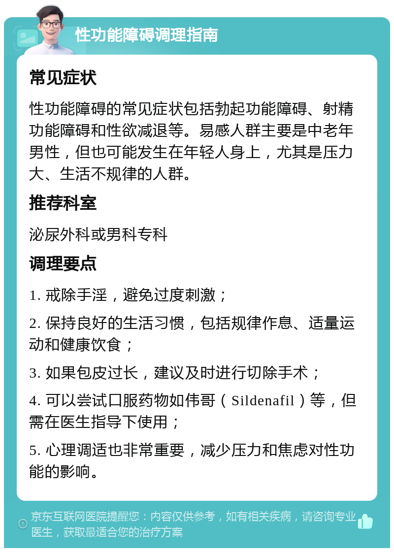 性功能障碍调理指南 常见症状 性功能障碍的常见症状包括勃起功能障碍、射精功能障碍和性欲减退等。易感人群主要是中老年男性，但也可能发生在年轻人身上，尤其是压力大、生活不规律的人群。 推荐科室 泌尿外科或男科专科 调理要点 1. 戒除手淫，避免过度刺激； 2. 保持良好的生活习惯，包括规律作息、适量运动和健康饮食； 3. 如果包皮过长，建议及时进行切除手术； 4. 可以尝试口服药物如伟哥（Sildenafil）等，但需在医生指导下使用； 5. 心理调适也非常重要，减少压力和焦虑对性功能的影响。