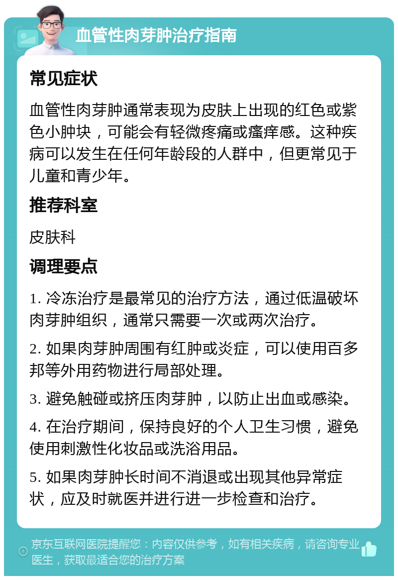 血管性肉芽肿治疗指南 常见症状 血管性肉芽肿通常表现为皮肤上出现的红色或紫色小肿块，可能会有轻微疼痛或瘙痒感。这种疾病可以发生在任何年龄段的人群中，但更常见于儿童和青少年。 推荐科室 皮肤科 调理要点 1. 冷冻治疗是最常见的治疗方法，通过低温破坏肉芽肿组织，通常只需要一次或两次治疗。 2. 如果肉芽肿周围有红肿或炎症，可以使用百多邦等外用药物进行局部处理。 3. 避免触碰或挤压肉芽肿，以防止出血或感染。 4. 在治疗期间，保持良好的个人卫生习惯，避免使用刺激性化妆品或洗浴用品。 5. 如果肉芽肿长时间不消退或出现其他异常症状，应及时就医并进行进一步检查和治疗。