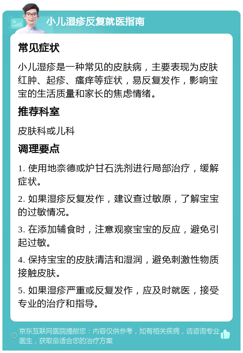 小儿湿疹反复就医指南 常见症状 小儿湿疹是一种常见的皮肤病，主要表现为皮肤红肿、起疹、瘙痒等症状，易反复发作，影响宝宝的生活质量和家长的焦虑情绪。 推荐科室 皮肤科或儿科 调理要点 1. 使用地奈德或炉甘石洗剂进行局部治疗，缓解症状。 2. 如果湿疹反复发作，建议查过敏原，了解宝宝的过敏情况。 3. 在添加辅食时，注意观察宝宝的反应，避免引起过敏。 4. 保持宝宝的皮肤清洁和湿润，避免刺激性物质接触皮肤。 5. 如果湿疹严重或反复发作，应及时就医，接受专业的治疗和指导。