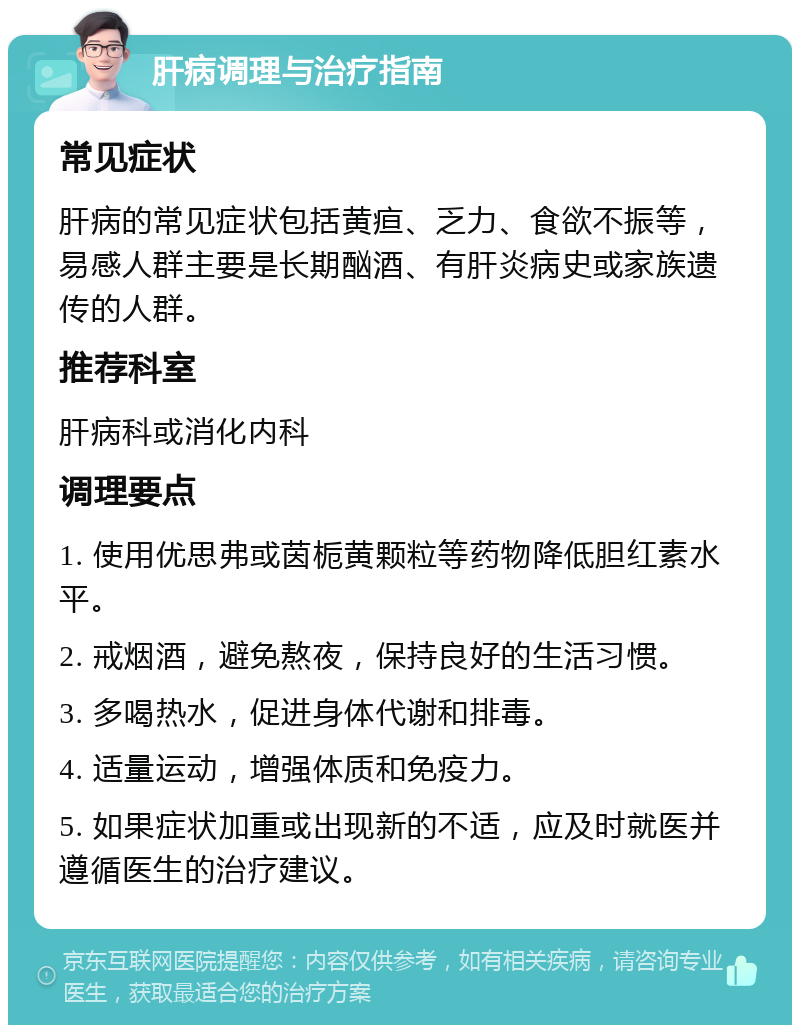 肝病调理与治疗指南 常见症状 肝病的常见症状包括黄疸、乏力、食欲不振等，易感人群主要是长期酗酒、有肝炎病史或家族遗传的人群。 推荐科室 肝病科或消化内科 调理要点 1. 使用优思弗或茵栀黄颗粒等药物降低胆红素水平。 2. 戒烟酒，避免熬夜，保持良好的生活习惯。 3. 多喝热水，促进身体代谢和排毒。 4. 适量运动，增强体质和免疫力。 5. 如果症状加重或出现新的不适，应及时就医并遵循医生的治疗建议。