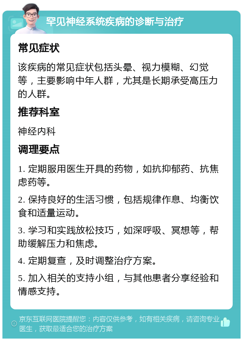 罕见神经系统疾病的诊断与治疗 常见症状 该疾病的常见症状包括头晕、视力模糊、幻觉等，主要影响中年人群，尤其是长期承受高压力的人群。 推荐科室 神经内科 调理要点 1. 定期服用医生开具的药物，如抗抑郁药、抗焦虑药等。 2. 保持良好的生活习惯，包括规律作息、均衡饮食和适量运动。 3. 学习和实践放松技巧，如深呼吸、冥想等，帮助缓解压力和焦虑。 4. 定期复查，及时调整治疗方案。 5. 加入相关的支持小组，与其他患者分享经验和情感支持。