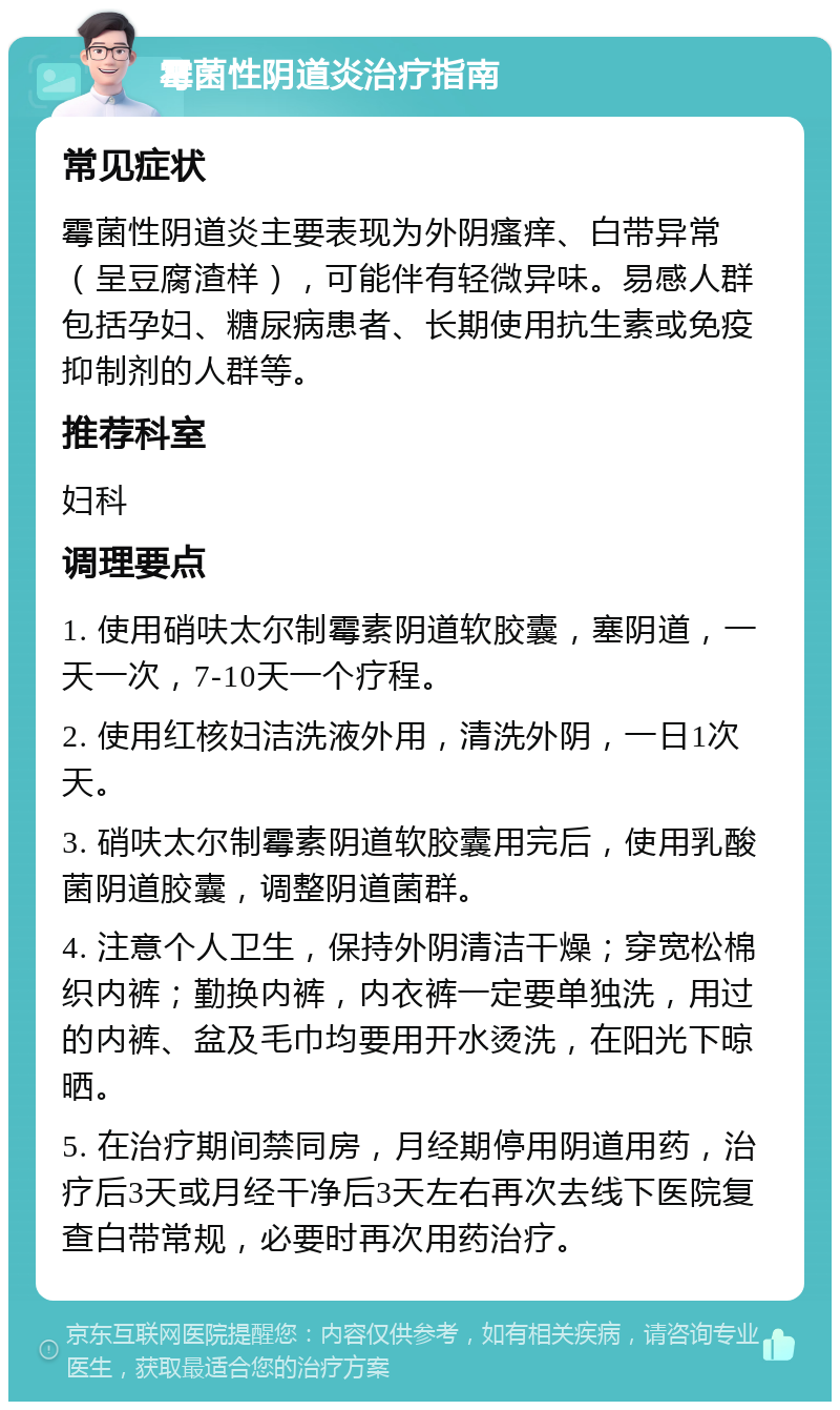 霉菌性阴道炎治疗指南 常见症状 霉菌性阴道炎主要表现为外阴瘙痒、白带异常（呈豆腐渣样），可能伴有轻微异味。易感人群包括孕妇、糖尿病患者、长期使用抗生素或免疫抑制剂的人群等。 推荐科室 妇科 调理要点 1. 使用硝呋太尔制霉素阴道软胶囊，塞阴道，一天一次，7-10天一个疗程。 2. 使用红核妇洁洗液外用，清洗外阴，一日1次天。 3. 硝呋太尔制霉素阴道软胶囊用完后，使用乳酸菌阴道胶囊，调整阴道菌群。 4. 注意个人卫生，保持外阴清洁干燥；穿宽松棉织内裤；勤换内裤，内衣裤一定要单独洗，用过的内裤、盆及毛巾均要用开水烫洗，在阳光下晾晒。 5. 在治疗期间禁同房，月经期停用阴道用药，治疗后3天或月经干净后3天左右再次去线下医院复查白带常规，必要时再次用药治疗。