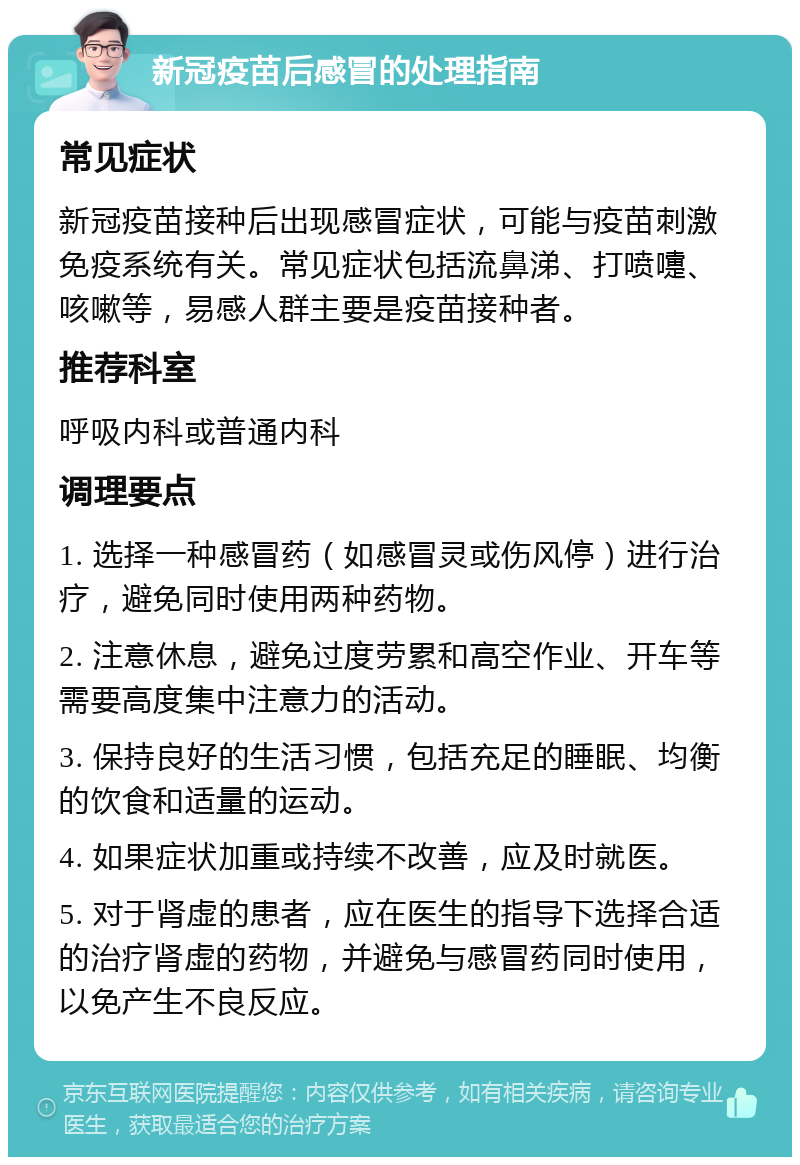 新冠疫苗后感冒的处理指南 常见症状 新冠疫苗接种后出现感冒症状，可能与疫苗刺激免疫系统有关。常见症状包括流鼻涕、打喷嚏、咳嗽等，易感人群主要是疫苗接种者。 推荐科室 呼吸内科或普通内科 调理要点 1. 选择一种感冒药（如感冒灵或伤风停）进行治疗，避免同时使用两种药物。 2. 注意休息，避免过度劳累和高空作业、开车等需要高度集中注意力的活动。 3. 保持良好的生活习惯，包括充足的睡眠、均衡的饮食和适量的运动。 4. 如果症状加重或持续不改善，应及时就医。 5. 对于肾虚的患者，应在医生的指导下选择合适的治疗肾虚的药物，并避免与感冒药同时使用，以免产生不良反应。