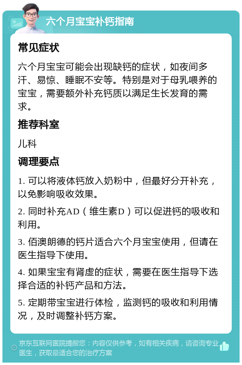 六个月宝宝补钙指南 常见症状 六个月宝宝可能会出现缺钙的症状，如夜间多汗、易惊、睡眠不安等。特别是对于母乳喂养的宝宝，需要额外补充钙质以满足生长发育的需求。 推荐科室 儿科 调理要点 1. 可以将液体钙放入奶粉中，但最好分开补充，以免影响吸收效果。 2. 同时补充AD（维生素D）可以促进钙的吸收和利用。 3. 佰澳朗德的钙片适合六个月宝宝使用，但请在医生指导下使用。 4. 如果宝宝有肾虚的症状，需要在医生指导下选择合适的补钙产品和方法。 5. 定期带宝宝进行体检，监测钙的吸收和利用情况，及时调整补钙方案。