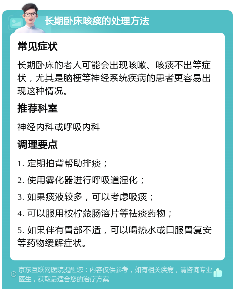 长期卧床咳痰的处理方法 常见症状 长期卧床的老人可能会出现咳嗽、咳痰不出等症状，尤其是脑梗等神经系统疾病的患者更容易出现这种情况。 推荐科室 神经内科或呼吸内科 调理要点 1. 定期拍背帮助排痰； 2. 使用雾化器进行呼吸道湿化； 3. 如果痰液较多，可以考虑吸痰； 4. 可以服用桉柠蒎肠溶片等祛痰药物； 5. 如果伴有胃部不适，可以喝热水或口服胃复安等药物缓解症状。