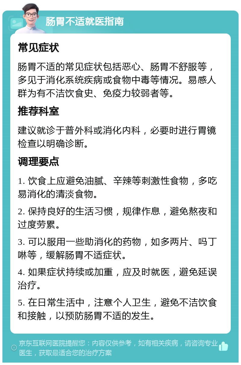 肠胃不适就医指南 常见症状 肠胃不适的常见症状包括恶心、肠胃不舒服等，多见于消化系统疾病或食物中毒等情况。易感人群为有不洁饮食史、免疫力较弱者等。 推荐科室 建议就诊于普外科或消化内科，必要时进行胃镜检查以明确诊断。 调理要点 1. 饮食上应避免油腻、辛辣等刺激性食物，多吃易消化的清淡食物。 2. 保持良好的生活习惯，规律作息，避免熬夜和过度劳累。 3. 可以服用一些助消化的药物，如多两片、吗丁啉等，缓解肠胃不适症状。 4. 如果症状持续或加重，应及时就医，避免延误治疗。 5. 在日常生活中，注意个人卫生，避免不洁饮食和接触，以预防肠胃不适的发生。