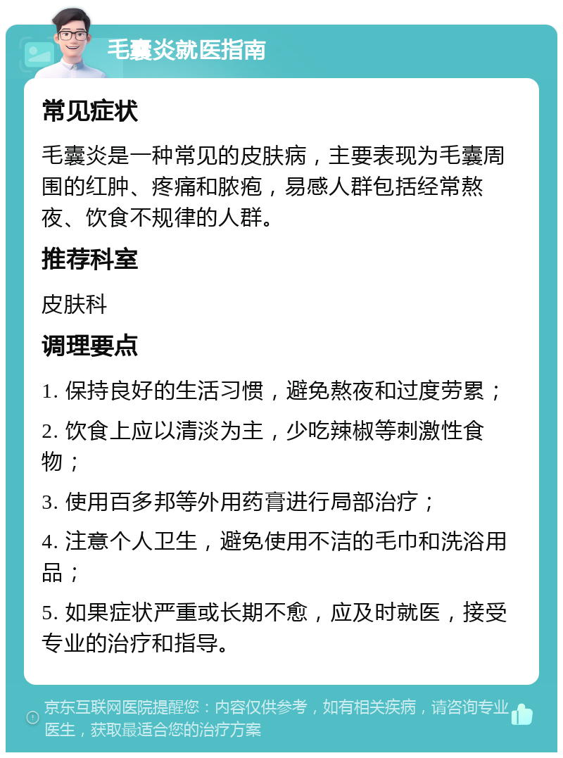 毛囊炎就医指南 常见症状 毛囊炎是一种常见的皮肤病，主要表现为毛囊周围的红肿、疼痛和脓疱，易感人群包括经常熬夜、饮食不规律的人群。 推荐科室 皮肤科 调理要点 1. 保持良好的生活习惯，避免熬夜和过度劳累； 2. 饮食上应以清淡为主，少吃辣椒等刺激性食物； 3. 使用百多邦等外用药膏进行局部治疗； 4. 注意个人卫生，避免使用不洁的毛巾和洗浴用品； 5. 如果症状严重或长期不愈，应及时就医，接受专业的治疗和指导。