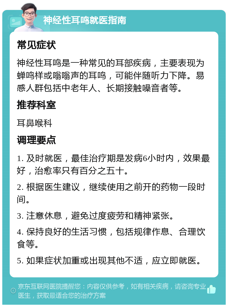 神经性耳鸣就医指南 常见症状 神经性耳鸣是一种常见的耳部疾病，主要表现为蝉鸣样或嗡嗡声的耳鸣，可能伴随听力下降。易感人群包括中老年人、长期接触噪音者等。 推荐科室 耳鼻喉科 调理要点 1. 及时就医，最佳治疗期是发病6小时内，效果最好，治愈率只有百分之五十。 2. 根据医生建议，继续使用之前开的药物一段时间。 3. 注意休息，避免过度疲劳和精神紧张。 4. 保持良好的生活习惯，包括规律作息、合理饮食等。 5. 如果症状加重或出现其他不适，应立即就医。