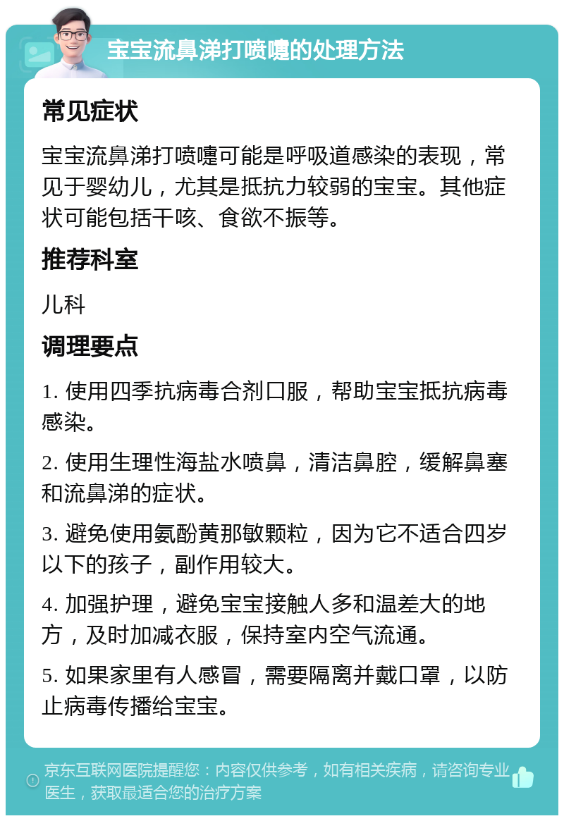 宝宝流鼻涕打喷嚏的处理方法 常见症状 宝宝流鼻涕打喷嚏可能是呼吸道感染的表现，常见于婴幼儿，尤其是抵抗力较弱的宝宝。其他症状可能包括干咳、食欲不振等。 推荐科室 儿科 调理要点 1. 使用四季抗病毒合剂口服，帮助宝宝抵抗病毒感染。 2. 使用生理性海盐水喷鼻，清洁鼻腔，缓解鼻塞和流鼻涕的症状。 3. 避免使用氨酚黄那敏颗粒，因为它不适合四岁以下的孩子，副作用较大。 4. 加强护理，避免宝宝接触人多和温差大的地方，及时加减衣服，保持室内空气流通。 5. 如果家里有人感冒，需要隔离并戴口罩，以防止病毒传播给宝宝。