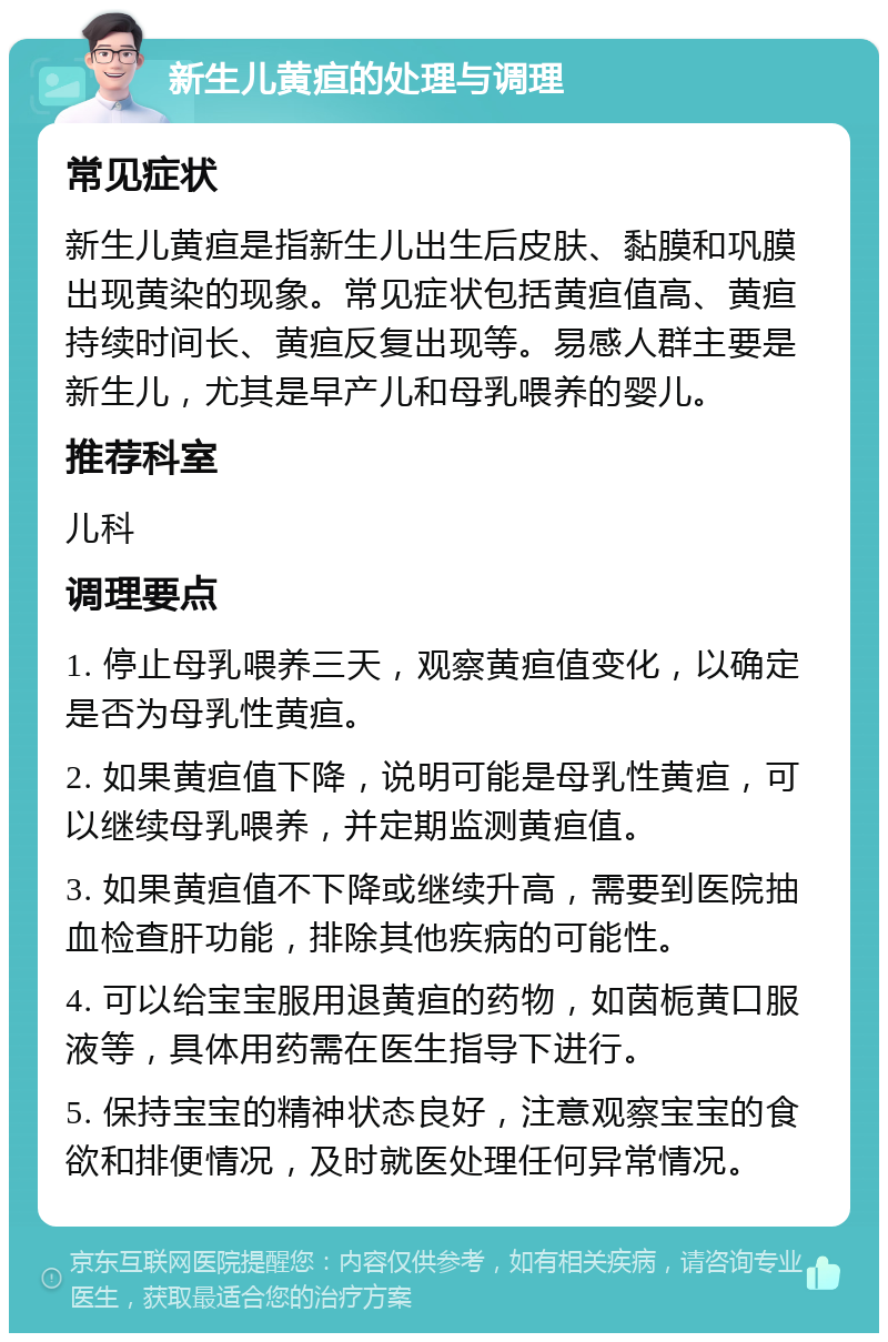 新生儿黄疸的处理与调理 常见症状 新生儿黄疸是指新生儿出生后皮肤、黏膜和巩膜出现黄染的现象。常见症状包括黄疸值高、黄疸持续时间长、黄疸反复出现等。易感人群主要是新生儿，尤其是早产儿和母乳喂养的婴儿。 推荐科室 儿科 调理要点 1. 停止母乳喂养三天，观察黄疸值变化，以确定是否为母乳性黄疸。 2. 如果黄疸值下降，说明可能是母乳性黄疸，可以继续母乳喂养，并定期监测黄疸值。 3. 如果黄疸值不下降或继续升高，需要到医院抽血检查肝功能，排除其他疾病的可能性。 4. 可以给宝宝服用退黄疸的药物，如茵栀黄口服液等，具体用药需在医生指导下进行。 5. 保持宝宝的精神状态良好，注意观察宝宝的食欲和排便情况，及时就医处理任何异常情况。