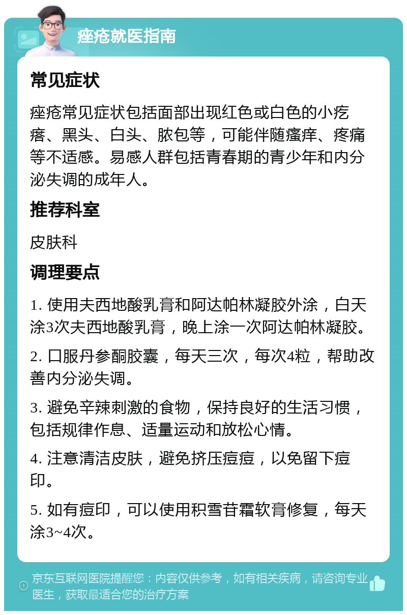 痤疮就医指南 常见症状 痤疮常见症状包括面部出现红色或白色的小疙瘩、黑头、白头、脓包等，可能伴随瘙痒、疼痛等不适感。易感人群包括青春期的青少年和内分泌失调的成年人。 推荐科室 皮肤科 调理要点 1. 使用夫西地酸乳膏和阿达帕林凝胶外涂，白天涂3次夫西地酸乳膏，晚上涂一次阿达帕林凝胶。 2. 口服丹参酮胶囊，每天三次，每次4粒，帮助改善内分泌失调。 3. 避免辛辣刺激的食物，保持良好的生活习惯，包括规律作息、适量运动和放松心情。 4. 注意清洁皮肤，避免挤压痘痘，以免留下痘印。 5. 如有痘印，可以使用积雪苷霜软膏修复，每天涂3~4次。