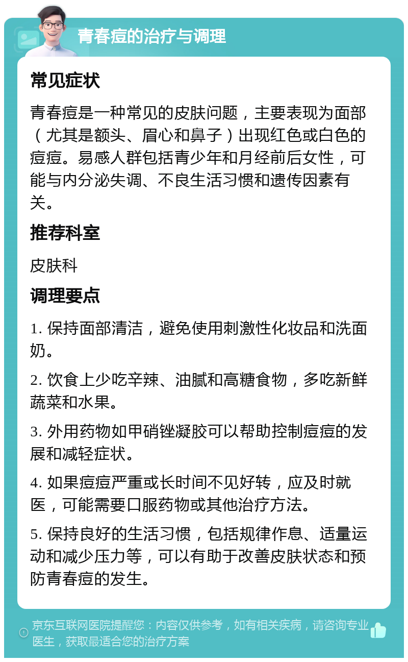 青春痘的治疗与调理 常见症状 青春痘是一种常见的皮肤问题，主要表现为面部（尤其是额头、眉心和鼻子）出现红色或白色的痘痘。易感人群包括青少年和月经前后女性，可能与内分泌失调、不良生活习惯和遗传因素有关。 推荐科室 皮肤科 调理要点 1. 保持面部清洁，避免使用刺激性化妆品和洗面奶。 2. 饮食上少吃辛辣、油腻和高糖食物，多吃新鲜蔬菜和水果。 3. 外用药物如甲硝锉凝胶可以帮助控制痘痘的发展和减轻症状。 4. 如果痘痘严重或长时间不见好转，应及时就医，可能需要口服药物或其他治疗方法。 5. 保持良好的生活习惯，包括规律作息、适量运动和减少压力等，可以有助于改善皮肤状态和预防青春痘的发生。