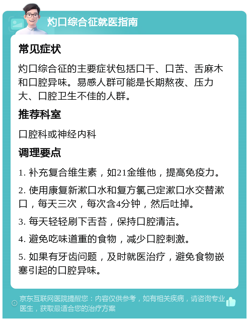 灼口综合征就医指南 常见症状 灼口综合征的主要症状包括口干、口苦、舌麻木和口腔异味。易感人群可能是长期熬夜、压力大、口腔卫生不佳的人群。 推荐科室 口腔科或神经内科 调理要点 1. 补充复合维生素，如21金维他，提高免疫力。 2. 使用康复新漱口水和复方氯己定漱口水交替漱口，每天三次，每次含4分钟，然后吐掉。 3. 每天轻轻刷下舌苔，保持口腔清洁。 4. 避免吃味道重的食物，减少口腔刺激。 5. 如果有牙齿问题，及时就医治疗，避免食物嵌塞引起的口腔异味。