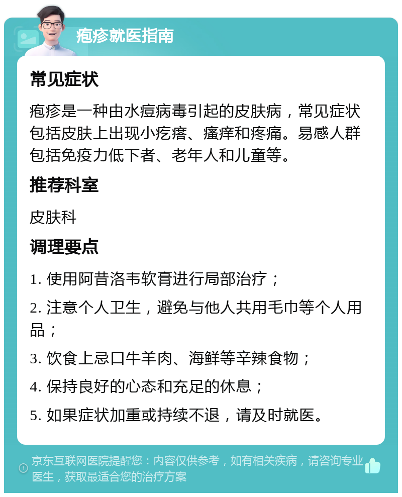 疱疹就医指南 常见症状 疱疹是一种由水痘病毒引起的皮肤病，常见症状包括皮肤上出现小疙瘩、瘙痒和疼痛。易感人群包括免疫力低下者、老年人和儿童等。 推荐科室 皮肤科 调理要点 1. 使用阿昔洛韦软膏进行局部治疗； 2. 注意个人卫生，避免与他人共用毛巾等个人用品； 3. 饮食上忌口牛羊肉、海鲜等辛辣食物； 4. 保持良好的心态和充足的休息； 5. 如果症状加重或持续不退，请及时就医。