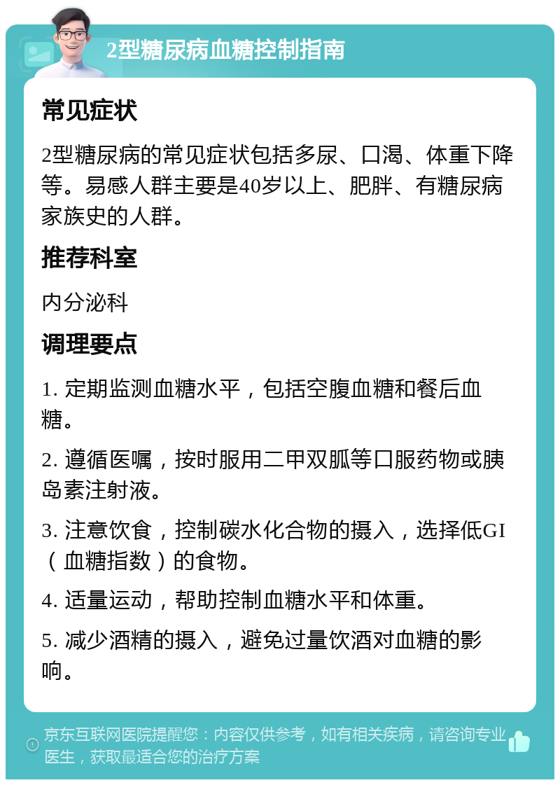 2型糖尿病血糖控制指南 常见症状 2型糖尿病的常见症状包括多尿、口渴、体重下降等。易感人群主要是40岁以上、肥胖、有糖尿病家族史的人群。 推荐科室 内分泌科 调理要点 1. 定期监测血糖水平，包括空腹血糖和餐后血糖。 2. 遵循医嘱，按时服用二甲双胍等口服药物或胰岛素注射液。 3. 注意饮食，控制碳水化合物的摄入，选择低GI（血糖指数）的食物。 4. 适量运动，帮助控制血糖水平和体重。 5. 减少酒精的摄入，避免过量饮酒对血糖的影响。