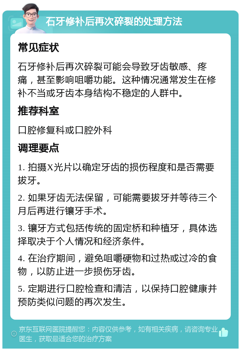 石牙修补后再次碎裂的处理方法 常见症状 石牙修补后再次碎裂可能会导致牙齿敏感、疼痛，甚至影响咀嚼功能。这种情况通常发生在修补不当或牙齿本身结构不稳定的人群中。 推荐科室 口腔修复科或口腔外科 调理要点 1. 拍摄X光片以确定牙齿的损伤程度和是否需要拔牙。 2. 如果牙齿无法保留，可能需要拔牙并等待三个月后再进行镶牙手术。 3. 镶牙方式包括传统的固定桥和种植牙，具体选择取决于个人情况和经济条件。 4. 在治疗期间，避免咀嚼硬物和过热或过冷的食物，以防止进一步损伤牙齿。 5. 定期进行口腔检查和清洁，以保持口腔健康并预防类似问题的再次发生。