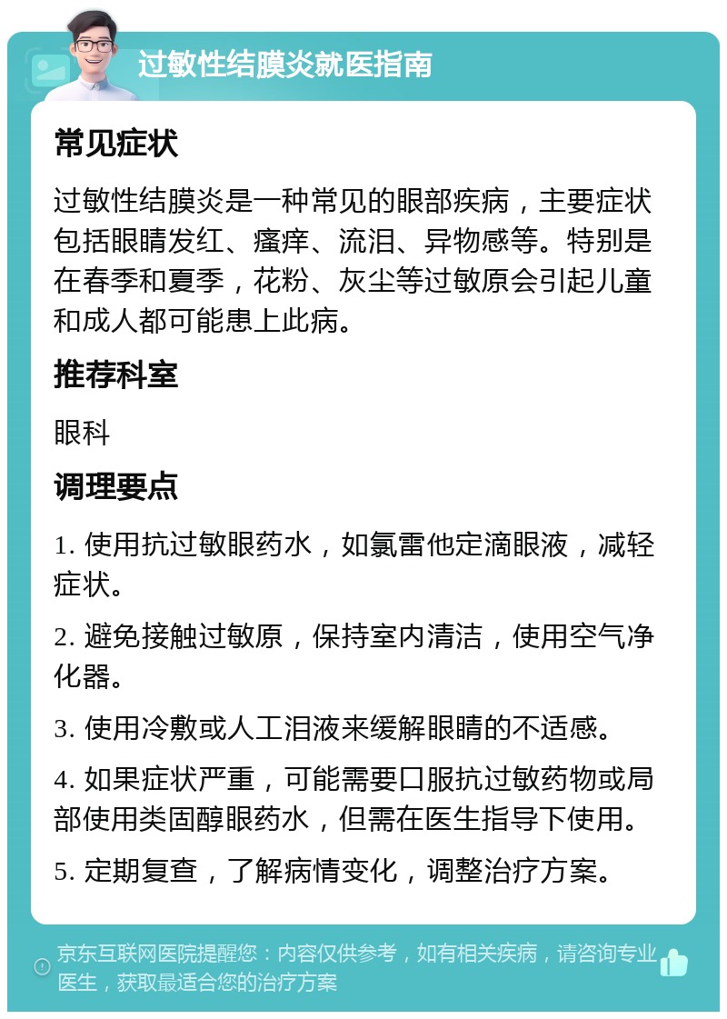 过敏性结膜炎就医指南 常见症状 过敏性结膜炎是一种常见的眼部疾病，主要症状包括眼睛发红、瘙痒、流泪、异物感等。特别是在春季和夏季，花粉、灰尘等过敏原会引起儿童和成人都可能患上此病。 推荐科室 眼科 调理要点 1. 使用抗过敏眼药水，如氯雷他定滴眼液，减轻症状。 2. 避免接触过敏原，保持室内清洁，使用空气净化器。 3. 使用冷敷或人工泪液来缓解眼睛的不适感。 4. 如果症状严重，可能需要口服抗过敏药物或局部使用类固醇眼药水，但需在医生指导下使用。 5. 定期复查，了解病情变化，调整治疗方案。