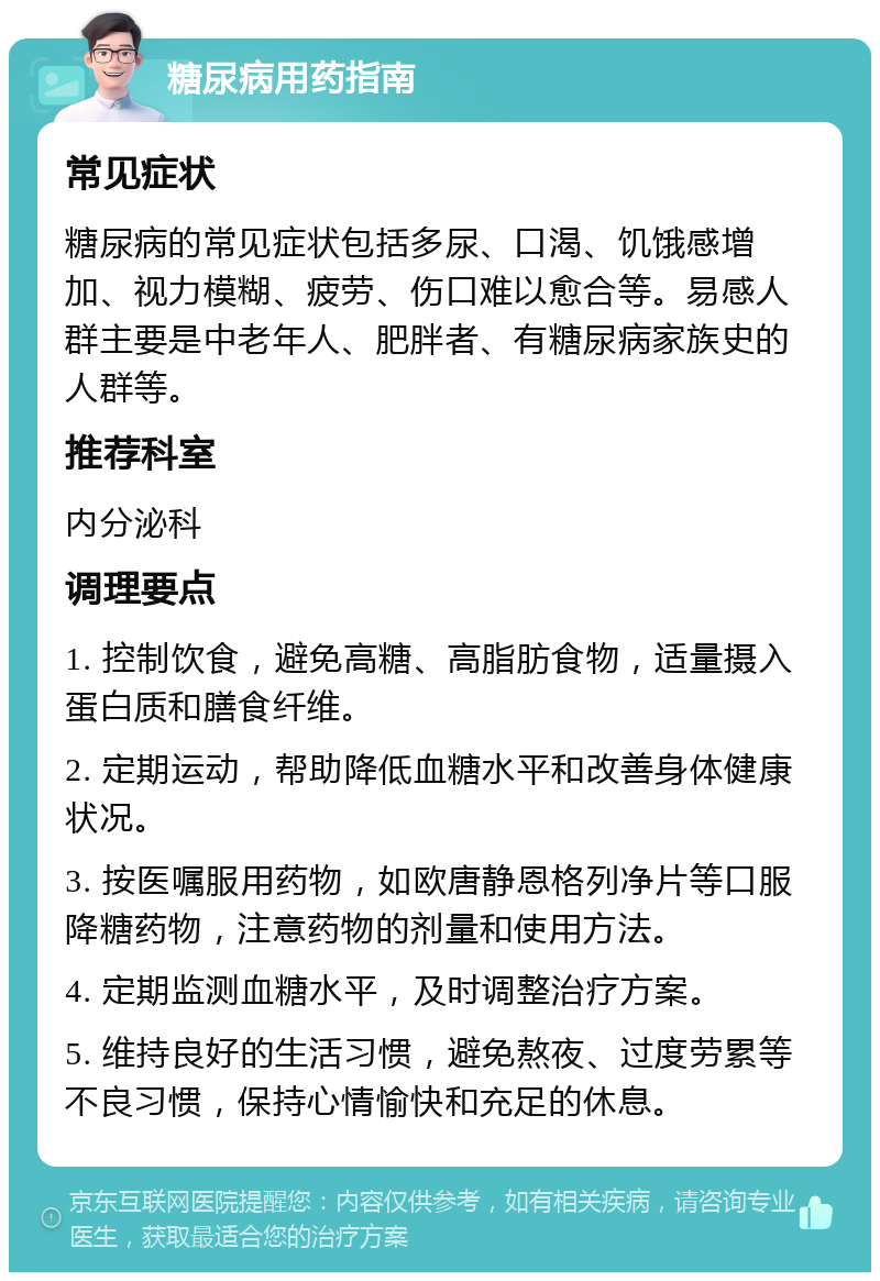 糖尿病用药指南 常见症状 糖尿病的常见症状包括多尿、口渴、饥饿感增加、视力模糊、疲劳、伤口难以愈合等。易感人群主要是中老年人、肥胖者、有糖尿病家族史的人群等。 推荐科室 内分泌科 调理要点 1. 控制饮食，避免高糖、高脂肪食物，适量摄入蛋白质和膳食纤维。 2. 定期运动，帮助降低血糖水平和改善身体健康状况。 3. 按医嘱服用药物，如欧唐静恩格列净片等口服降糖药物，注意药物的剂量和使用方法。 4. 定期监测血糖水平，及时调整治疗方案。 5. 维持良好的生活习惯，避免熬夜、过度劳累等不良习惯，保持心情愉快和充足的休息。