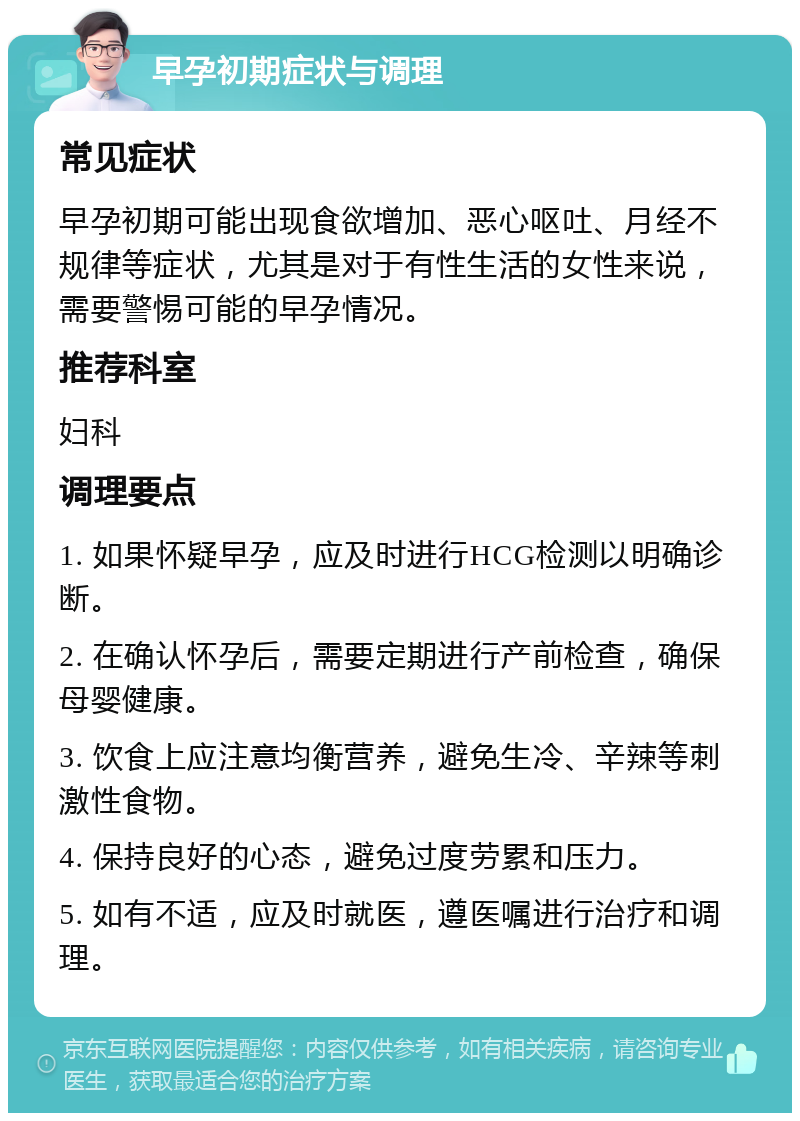 早孕初期症状与调理 常见症状 早孕初期可能出现食欲增加、恶心呕吐、月经不规律等症状，尤其是对于有性生活的女性来说，需要警惕可能的早孕情况。 推荐科室 妇科 调理要点 1. 如果怀疑早孕，应及时进行HCG检测以明确诊断。 2. 在确认怀孕后，需要定期进行产前检查，确保母婴健康。 3. 饮食上应注意均衡营养，避免生冷、辛辣等刺激性食物。 4. 保持良好的心态，避免过度劳累和压力。 5. 如有不适，应及时就医，遵医嘱进行治疗和调理。