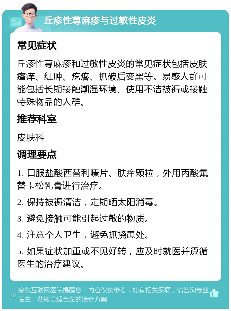 丘疹性荨麻疹与过敏性皮炎 常见症状 丘疹性荨麻疹和过敏性皮炎的常见症状包括皮肤瘙痒、红肿、疙瘩、抓破后变黑等。易感人群可能包括长期接触潮湿环境、使用不洁被褥或接触特殊物品的人群。 推荐科室 皮肤科 调理要点 1. 口服盐酸西替利嗪片、肤痒颗粒，外用丙酸氟替卡松乳膏进行治疗。 2. 保持被褥清洁，定期晒太阳消毒。 3. 避免接触可能引起过敏的物质。 4. 注意个人卫生，避免抓挠患处。 5. 如果症状加重或不见好转，应及时就医并遵循医生的治疗建议。