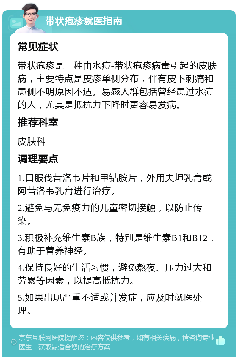 带状疱疹就医指南 常见症状 带状疱疹是一种由水痘-带状疱疹病毒引起的皮肤病，主要特点是皮疹单侧分布，伴有皮下刺痛和患侧不明原因不适。易感人群包括曾经患过水痘的人，尤其是抵抗力下降时更容易发病。 推荐科室 皮肤科 调理要点 1.口服伐昔洛韦片和甲钴胺片，外用夫坦乳膏或阿昔洛韦乳膏进行治疗。 2.避免与无免疫力的儿童密切接触，以防止传染。 3.积极补充维生素B族，特别是维生素B1和B12，有助于营养神经。 4.保持良好的生活习惯，避免熬夜、压力过大和劳累等因素，以提高抵抗力。 5.如果出现严重不适或并发症，应及时就医处理。