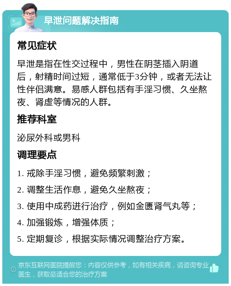 早泄问题解决指南 常见症状 早泄是指在性交过程中，男性在阴茎插入阴道后，射精时间过短，通常低于3分钟，或者无法让性伴侣满意。易感人群包括有手淫习惯、久坐熬夜、肾虚等情况的人群。 推荐科室 泌尿外科或男科 调理要点 1. 戒除手淫习惯，避免频繁刺激； 2. 调整生活作息，避免久坐熬夜； 3. 使用中成药进行治疗，例如金匮肾气丸等； 4. 加强锻炼，增强体质； 5. 定期复诊，根据实际情况调整治疗方案。