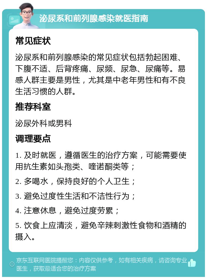 泌尿系和前列腺感染就医指南 常见症状 泌尿系和前列腺感染的常见症状包括勃起困难、下腹不适、后背疼痛、尿频、尿急、尿痛等。易感人群主要是男性，尤其是中老年男性和有不良生活习惯的人群。 推荐科室 泌尿外科或男科 调理要点 1. 及时就医，遵循医生的治疗方案，可能需要使用抗生素如头孢类、喹诺酮类等； 2. 多喝水，保持良好的个人卫生； 3. 避免过度性生活和不洁性行为； 4. 注意休息，避免过度劳累； 5. 饮食上应清淡，避免辛辣刺激性食物和酒精的摄入。