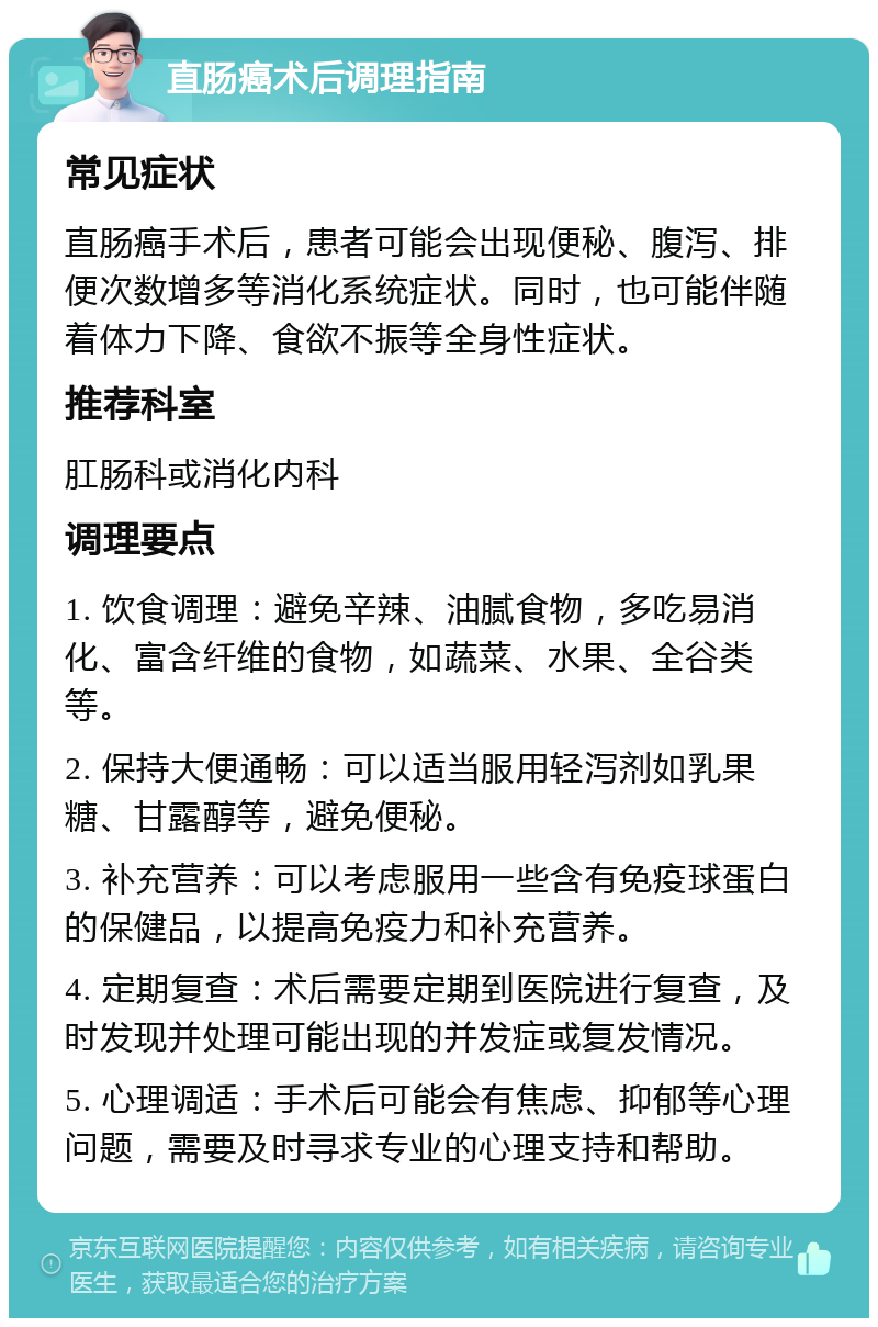 直肠癌术后调理指南 常见症状 直肠癌手术后，患者可能会出现便秘、腹泻、排便次数增多等消化系统症状。同时，也可能伴随着体力下降、食欲不振等全身性症状。 推荐科室 肛肠科或消化内科 调理要点 1. 饮食调理：避免辛辣、油腻食物，多吃易消化、富含纤维的食物，如蔬菜、水果、全谷类等。 2. 保持大便通畅：可以适当服用轻泻剂如乳果糖、甘露醇等，避免便秘。 3. 补充营养：可以考虑服用一些含有免疫球蛋白的保健品，以提高免疫力和补充营养。 4. 定期复查：术后需要定期到医院进行复查，及时发现并处理可能出现的并发症或复发情况。 5. 心理调适：手术后可能会有焦虑、抑郁等心理问题，需要及时寻求专业的心理支持和帮助。