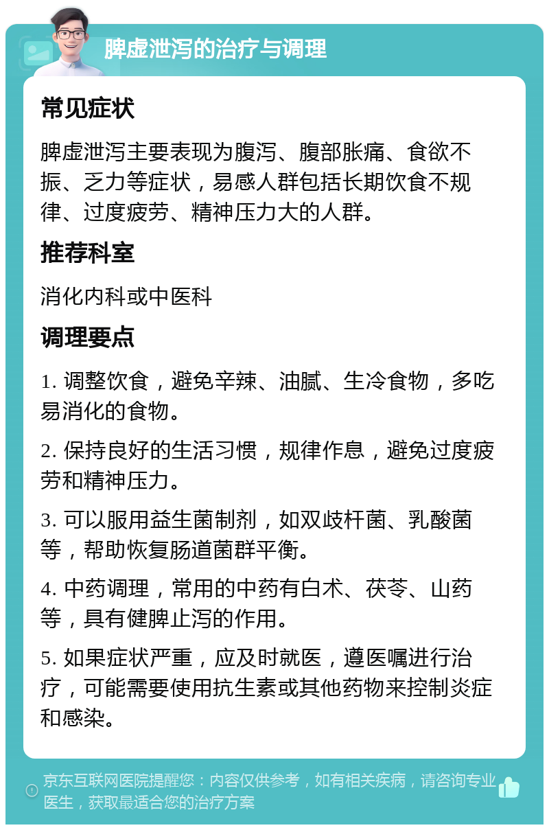 脾虚泄泻的治疗与调理 常见症状 脾虚泄泻主要表现为腹泻、腹部胀痛、食欲不振、乏力等症状，易感人群包括长期饮食不规律、过度疲劳、精神压力大的人群。 推荐科室 消化内科或中医科 调理要点 1. 调整饮食，避免辛辣、油腻、生冷食物，多吃易消化的食物。 2. 保持良好的生活习惯，规律作息，避免过度疲劳和精神压力。 3. 可以服用益生菌制剂，如双歧杆菌、乳酸菌等，帮助恢复肠道菌群平衡。 4. 中药调理，常用的中药有白术、茯苓、山药等，具有健脾止泻的作用。 5. 如果症状严重，应及时就医，遵医嘱进行治疗，可能需要使用抗生素或其他药物来控制炎症和感染。