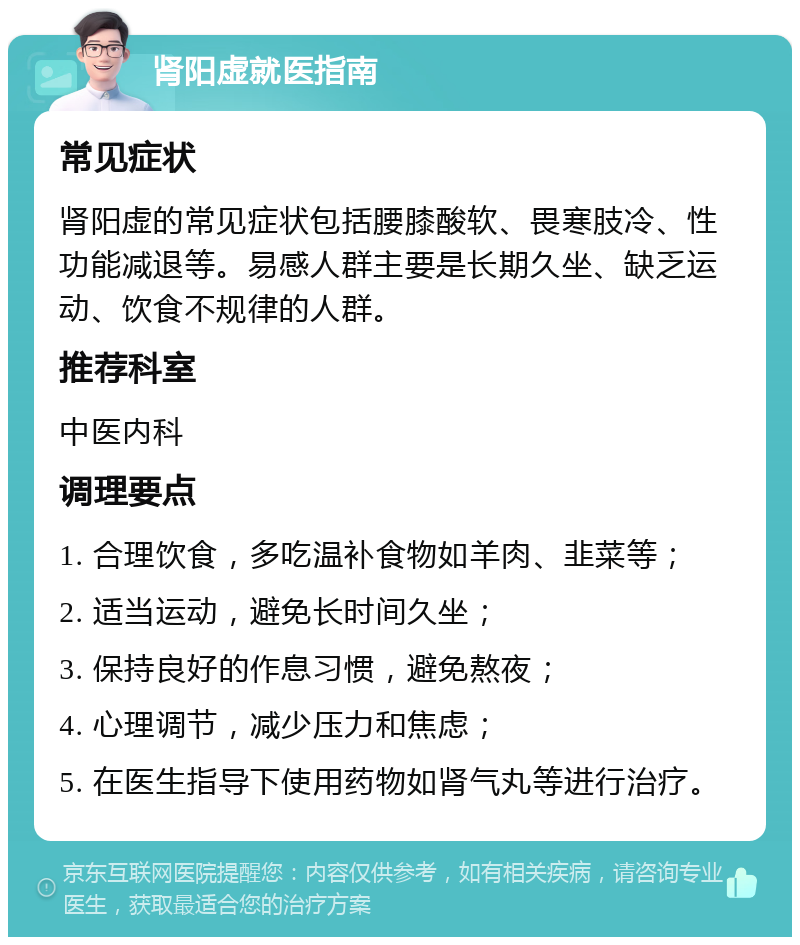 肾阳虚就医指南 常见症状 肾阳虚的常见症状包括腰膝酸软、畏寒肢冷、性功能减退等。易感人群主要是长期久坐、缺乏运动、饮食不规律的人群。 推荐科室 中医内科 调理要点 1. 合理饮食，多吃温补食物如羊肉、韭菜等； 2. 适当运动，避免长时间久坐； 3. 保持良好的作息习惯，避免熬夜； 4. 心理调节，减少压力和焦虑； 5. 在医生指导下使用药物如肾气丸等进行治疗。