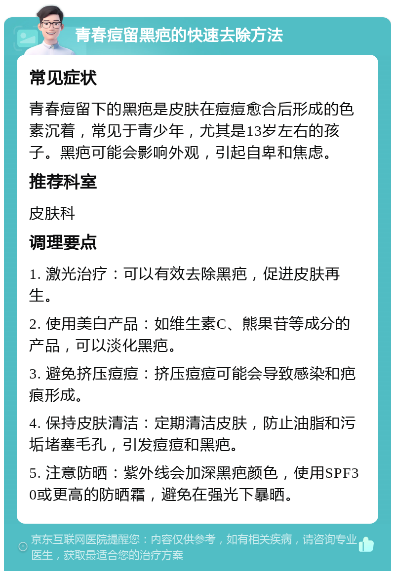 青春痘留黑疤的快速去除方法 常见症状 青春痘留下的黑疤是皮肤在痘痘愈合后形成的色素沉着，常见于青少年，尤其是13岁左右的孩子。黑疤可能会影响外观，引起自卑和焦虑。 推荐科室 皮肤科 调理要点 1. 激光治疗：可以有效去除黑疤，促进皮肤再生。 2. 使用美白产品：如维生素C、熊果苷等成分的产品，可以淡化黑疤。 3. 避免挤压痘痘：挤压痘痘可能会导致感染和疤痕形成。 4. 保持皮肤清洁：定期清洁皮肤，防止油脂和污垢堵塞毛孔，引发痘痘和黑疤。 5. 注意防晒：紫外线会加深黑疤颜色，使用SPF30或更高的防晒霜，避免在强光下暴晒。