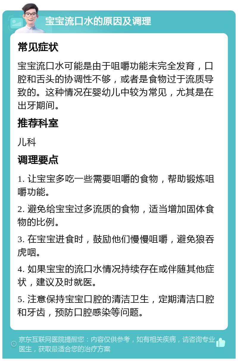 宝宝流口水的原因及调理 常见症状 宝宝流口水可能是由于咀嚼功能未完全发育，口腔和舌头的协调性不够，或者是食物过于流质导致的。这种情况在婴幼儿中较为常见，尤其是在出牙期间。 推荐科室 儿科 调理要点 1. 让宝宝多吃一些需要咀嚼的食物，帮助锻炼咀嚼功能。 2. 避免给宝宝过多流质的食物，适当增加固体食物的比例。 3. 在宝宝进食时，鼓励他们慢慢咀嚼，避免狼吞虎咽。 4. 如果宝宝的流口水情况持续存在或伴随其他症状，建议及时就医。 5. 注意保持宝宝口腔的清洁卫生，定期清洁口腔和牙齿，预防口腔感染等问题。