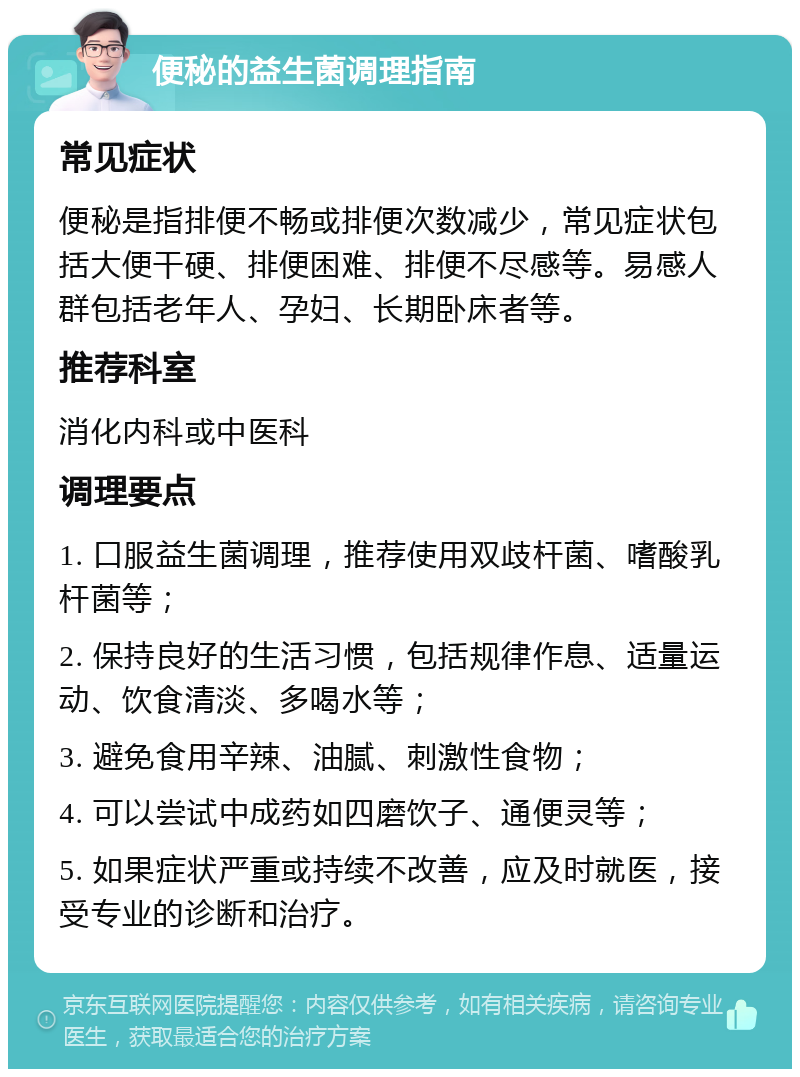 便秘的益生菌调理指南 常见症状 便秘是指排便不畅或排便次数减少，常见症状包括大便干硬、排便困难、排便不尽感等。易感人群包括老年人、孕妇、长期卧床者等。 推荐科室 消化内科或中医科 调理要点 1. 口服益生菌调理，推荐使用双歧杆菌、嗜酸乳杆菌等； 2. 保持良好的生活习惯，包括规律作息、适量运动、饮食清淡、多喝水等； 3. 避免食用辛辣、油腻、刺激性食物； 4. 可以尝试中成药如四磨饮子、通便灵等； 5. 如果症状严重或持续不改善，应及时就医，接受专业的诊断和治疗。