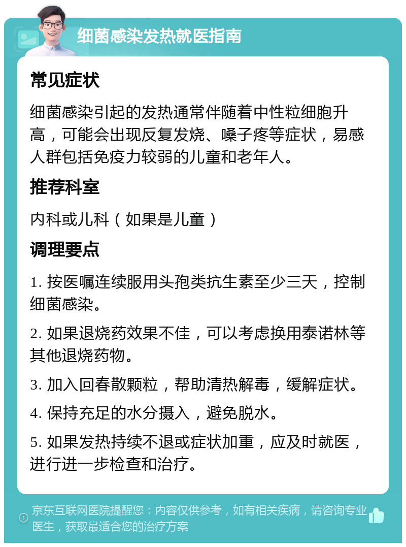 细菌感染发热就医指南 常见症状 细菌感染引起的发热通常伴随着中性粒细胞升高，可能会出现反复发烧、嗓子疼等症状，易感人群包括免疫力较弱的儿童和老年人。 推荐科室 内科或儿科（如果是儿童） 调理要点 1. 按医嘱连续服用头孢类抗生素至少三天，控制细菌感染。 2. 如果退烧药效果不佳，可以考虑换用泰诺林等其他退烧药物。 3. 加入回春散颗粒，帮助清热解毒，缓解症状。 4. 保持充足的水分摄入，避免脱水。 5. 如果发热持续不退或症状加重，应及时就医，进行进一步检查和治疗。