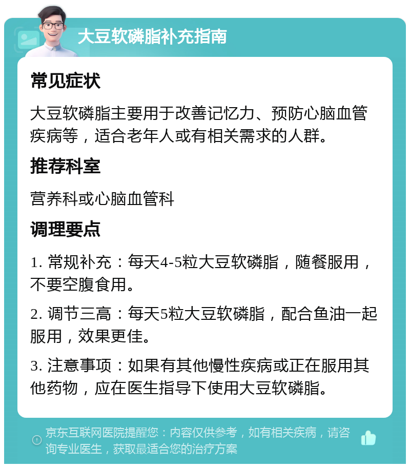 大豆软磷脂补充指南 常见症状 大豆软磷脂主要用于改善记忆力、预防心脑血管疾病等，适合老年人或有相关需求的人群。 推荐科室 营养科或心脑血管科 调理要点 1. 常规补充：每天4-5粒大豆软磷脂，随餐服用，不要空腹食用。 2. 调节三高：每天5粒大豆软磷脂，配合鱼油一起服用，效果更佳。 3. 注意事项：如果有其他慢性疾病或正在服用其他药物，应在医生指导下使用大豆软磷脂。