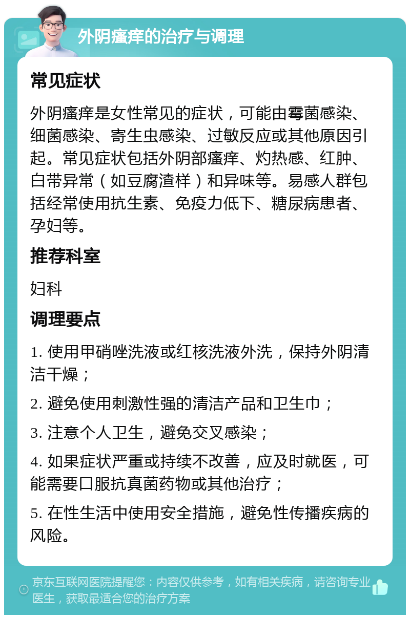 外阴瘙痒的治疗与调理 常见症状 外阴瘙痒是女性常见的症状，可能由霉菌感染、细菌感染、寄生虫感染、过敏反应或其他原因引起。常见症状包括外阴部瘙痒、灼热感、红肿、白带异常（如豆腐渣样）和异味等。易感人群包括经常使用抗生素、免疫力低下、糖尿病患者、孕妇等。 推荐科室 妇科 调理要点 1. 使用甲硝唑洗液或红核洗液外洗，保持外阴清洁干燥； 2. 避免使用刺激性强的清洁产品和卫生巾； 3. 注意个人卫生，避免交叉感染； 4. 如果症状严重或持续不改善，应及时就医，可能需要口服抗真菌药物或其他治疗； 5. 在性生活中使用安全措施，避免性传播疾病的风险。