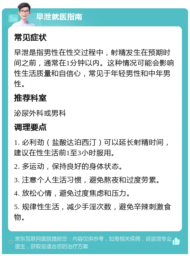 早泄就医指南 常见症状 早泄是指男性在性交过程中，射精发生在预期时间之前，通常在1分钟以内。这种情况可能会影响性生活质量和自信心，常见于年轻男性和中年男性。 推荐科室 泌尿外科或男科 调理要点 1. 必利劲（盐酸达泊西汀）可以延长射精时间，建议在性生活前1至3小时服用。 2. 多运动，保持良好的身体状态。 3. 注意个人生活习惯，避免熬夜和过度劳累。 4. 放松心情，避免过度焦虑和压力。 5. 规律性生活，减少手淫次数，避免辛辣刺激食物。