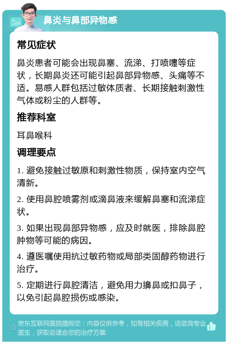 鼻炎与鼻部异物感 常见症状 鼻炎患者可能会出现鼻塞、流涕、打喷嚏等症状，长期鼻炎还可能引起鼻部异物感、头痛等不适。易感人群包括过敏体质者、长期接触刺激性气体或粉尘的人群等。 推荐科室 耳鼻喉科 调理要点 1. 避免接触过敏原和刺激性物质，保持室内空气清新。 2. 使用鼻腔喷雾剂或滴鼻液来缓解鼻塞和流涕症状。 3. 如果出现鼻部异物感，应及时就医，排除鼻腔肿物等可能的病因。 4. 遵医嘱使用抗过敏药物或局部类固醇药物进行治疗。 5. 定期进行鼻腔清洁，避免用力擤鼻或扣鼻子，以免引起鼻腔损伤或感染。