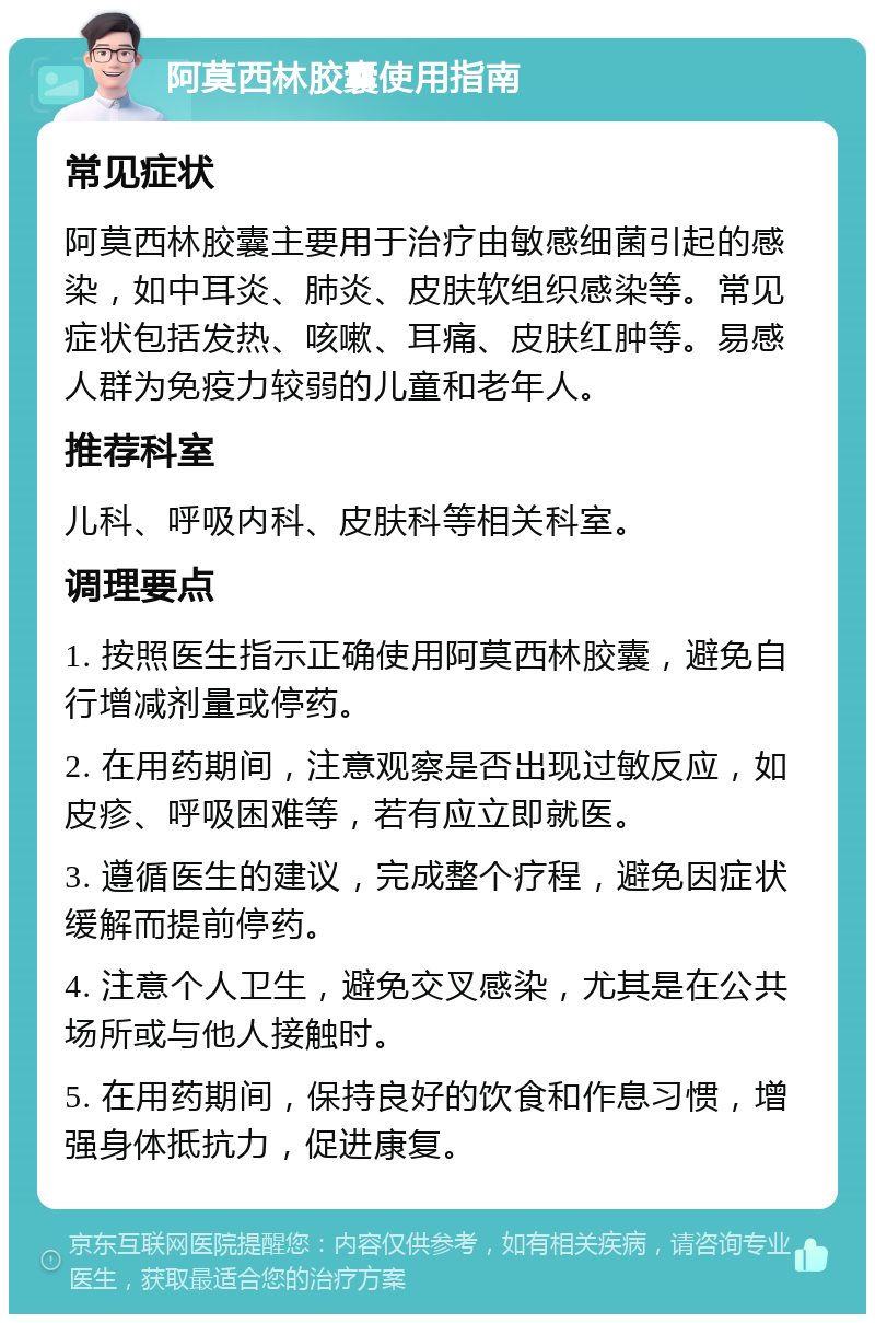 阿莫西林胶囊使用指南 常见症状 阿莫西林胶囊主要用于治疗由敏感细菌引起的感染，如中耳炎、肺炎、皮肤软组织感染等。常见症状包括发热、咳嗽、耳痛、皮肤红肿等。易感人群为免疫力较弱的儿童和老年人。 推荐科室 儿科、呼吸内科、皮肤科等相关科室。 调理要点 1. 按照医生指示正确使用阿莫西林胶囊，避免自行增减剂量或停药。 2. 在用药期间，注意观察是否出现过敏反应，如皮疹、呼吸困难等，若有应立即就医。 3. 遵循医生的建议，完成整个疗程，避免因症状缓解而提前停药。 4. 注意个人卫生，避免交叉感染，尤其是在公共场所或与他人接触时。 5. 在用药期间，保持良好的饮食和作息习惯，增强身体抵抗力，促进康复。