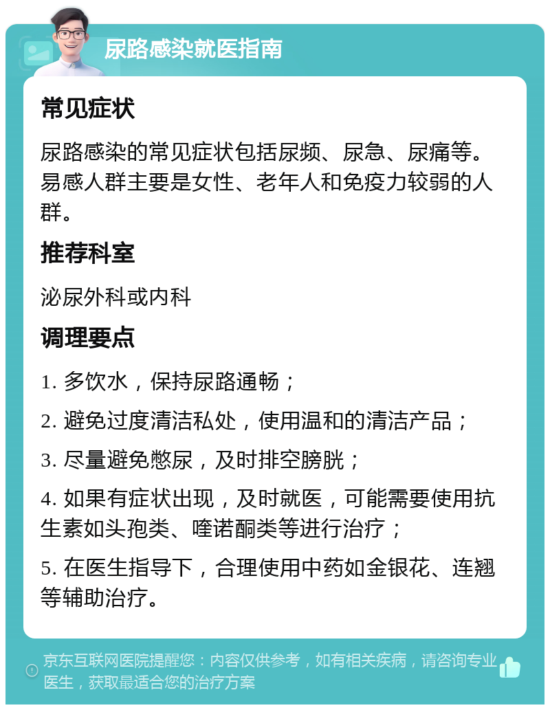 尿路感染就医指南 常见症状 尿路感染的常见症状包括尿频、尿急、尿痛等。易感人群主要是女性、老年人和免疫力较弱的人群。 推荐科室 泌尿外科或内科 调理要点 1. 多饮水，保持尿路通畅； 2. 避免过度清洁私处，使用温和的清洁产品； 3. 尽量避免憋尿，及时排空膀胱； 4. 如果有症状出现，及时就医，可能需要使用抗生素如头孢类、喹诺酮类等进行治疗； 5. 在医生指导下，合理使用中药如金银花、连翘等辅助治疗。