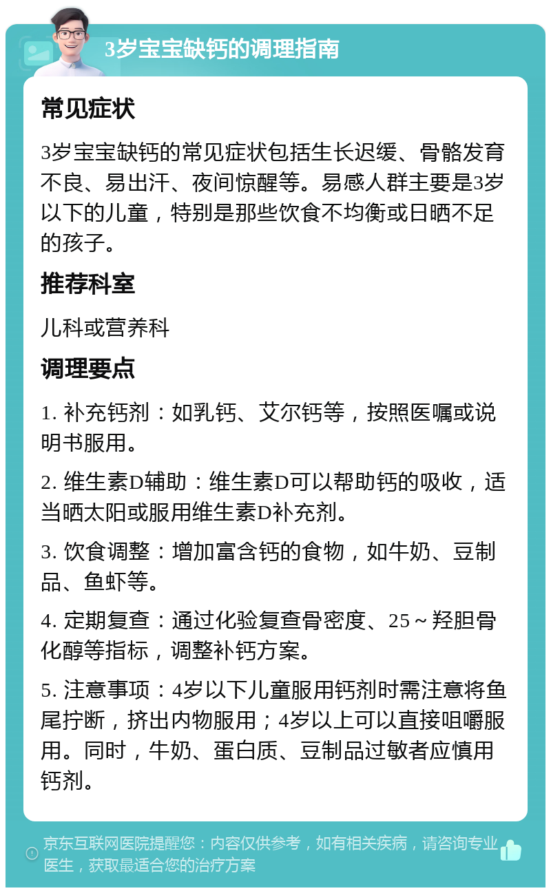 3岁宝宝缺钙的调理指南 常见症状 3岁宝宝缺钙的常见症状包括生长迟缓、骨骼发育不良、易出汗、夜间惊醒等。易感人群主要是3岁以下的儿童，特别是那些饮食不均衡或日晒不足的孩子。 推荐科室 儿科或营养科 调理要点 1. 补充钙剂：如乳钙、艾尔钙等，按照医嘱或说明书服用。 2. 维生素D辅助：维生素D可以帮助钙的吸收，适当晒太阳或服用维生素D补充剂。 3. 饮食调整：增加富含钙的食物，如牛奶、豆制品、鱼虾等。 4. 定期复查：通过化验复查骨密度、25～羟胆骨化醇等指标，调整补钙方案。 5. 注意事项：4岁以下儿童服用钙剂时需注意将鱼尾拧断，挤出内物服用；4岁以上可以直接咀嚼服用。同时，牛奶、蛋白质、豆制品过敏者应慎用钙剂。