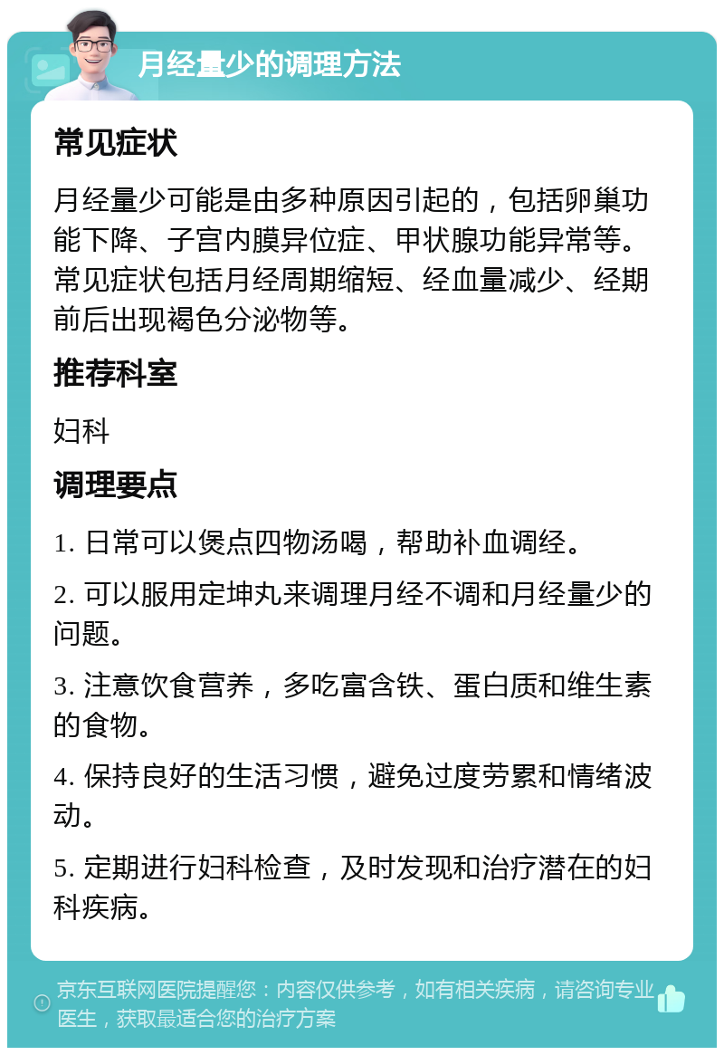 月经量少的调理方法 常见症状 月经量少可能是由多种原因引起的，包括卵巢功能下降、子宫内膜异位症、甲状腺功能异常等。常见症状包括月经周期缩短、经血量减少、经期前后出现褐色分泌物等。 推荐科室 妇科 调理要点 1. 日常可以煲点四物汤喝，帮助补血调经。 2. 可以服用定坤丸来调理月经不调和月经量少的问题。 3. 注意饮食营养，多吃富含铁、蛋白质和维生素的食物。 4. 保持良好的生活习惯，避免过度劳累和情绪波动。 5. 定期进行妇科检查，及时发现和治疗潜在的妇科疾病。