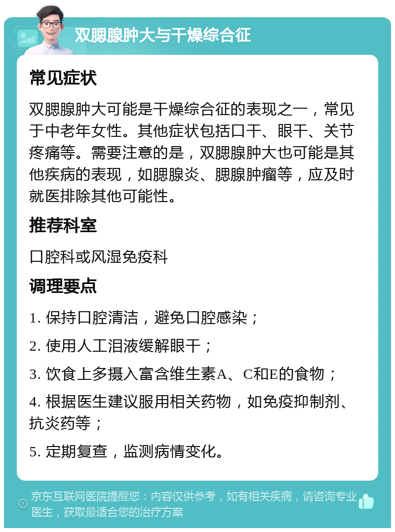 双腮腺肿大与干燥综合征 常见症状 双腮腺肿大可能是干燥综合征的表现之一，常见于中老年女性。其他症状包括口干、眼干、关节疼痛等。需要注意的是，双腮腺肿大也可能是其他疾病的表现，如腮腺炎、腮腺肿瘤等，应及时就医排除其他可能性。 推荐科室 口腔科或风湿免疫科 调理要点 1. 保持口腔清洁，避免口腔感染； 2. 使用人工泪液缓解眼干； 3. 饮食上多摄入富含维生素A、C和E的食物； 4. 根据医生建议服用相关药物，如免疫抑制剂、抗炎药等； 5. 定期复查，监测病情变化。