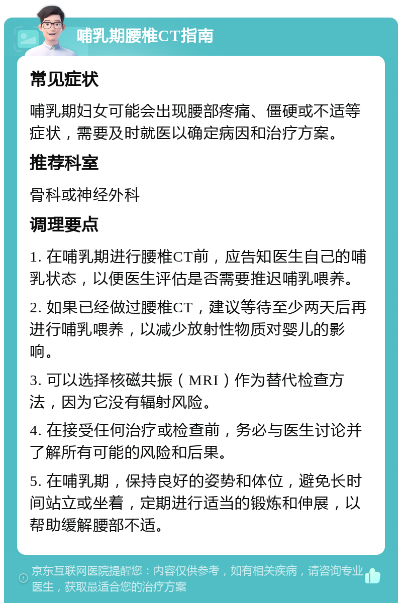 哺乳期腰椎CT指南 常见症状 哺乳期妇女可能会出现腰部疼痛、僵硬或不适等症状，需要及时就医以确定病因和治疗方案。 推荐科室 骨科或神经外科 调理要点 1. 在哺乳期进行腰椎CT前，应告知医生自己的哺乳状态，以便医生评估是否需要推迟哺乳喂养。 2. 如果已经做过腰椎CT，建议等待至少两天后再进行哺乳喂养，以减少放射性物质对婴儿的影响。 3. 可以选择核磁共振（MRI）作为替代检查方法，因为它没有辐射风险。 4. 在接受任何治疗或检查前，务必与医生讨论并了解所有可能的风险和后果。 5. 在哺乳期，保持良好的姿势和体位，避免长时间站立或坐着，定期进行适当的锻炼和伸展，以帮助缓解腰部不适。