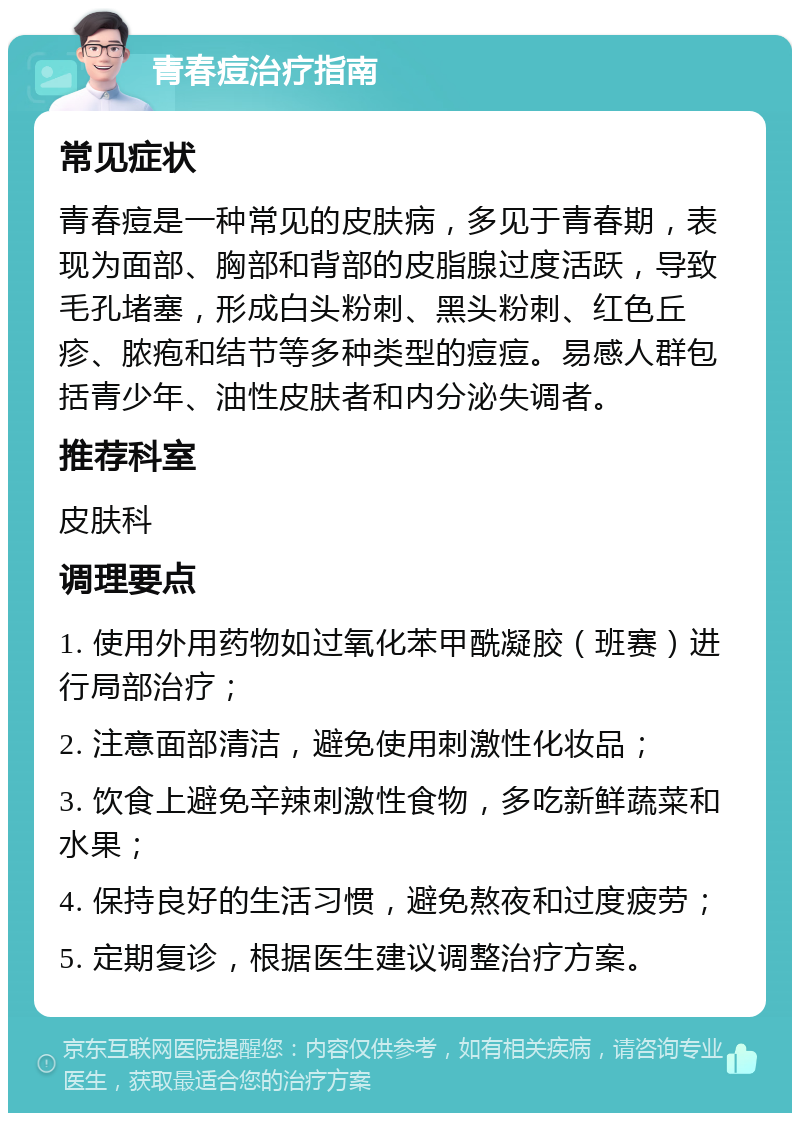 青春痘治疗指南 常见症状 青春痘是一种常见的皮肤病，多见于青春期，表现为面部、胸部和背部的皮脂腺过度活跃，导致毛孔堵塞，形成白头粉刺、黑头粉刺、红色丘疹、脓疱和结节等多种类型的痘痘。易感人群包括青少年、油性皮肤者和内分泌失调者。 推荐科室 皮肤科 调理要点 1. 使用外用药物如过氧化苯甲酰凝胶（班赛）进行局部治疗； 2. 注意面部清洁，避免使用刺激性化妆品； 3. 饮食上避免辛辣刺激性食物，多吃新鲜蔬菜和水果； 4. 保持良好的生活习惯，避免熬夜和过度疲劳； 5. 定期复诊，根据医生建议调整治疗方案。