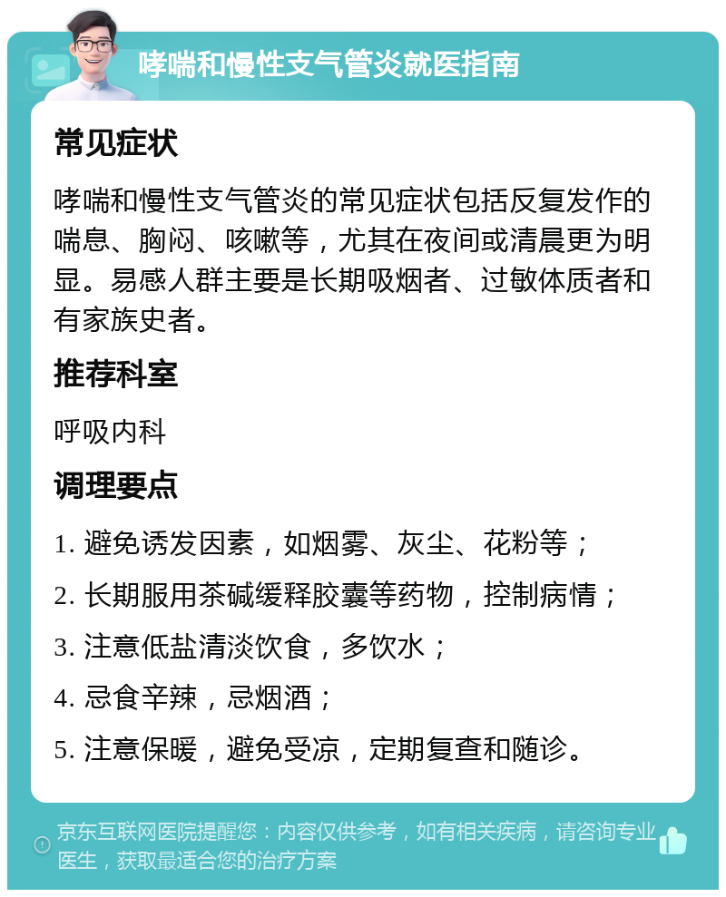 哮喘和慢性支气管炎就医指南 常见症状 哮喘和慢性支气管炎的常见症状包括反复发作的喘息、胸闷、咳嗽等，尤其在夜间或清晨更为明显。易感人群主要是长期吸烟者、过敏体质者和有家族史者。 推荐科室 呼吸内科 调理要点 1. 避免诱发因素，如烟雾、灰尘、花粉等； 2. 长期服用茶碱缓释胶囊等药物，控制病情； 3. 注意低盐清淡饮食，多饮水； 4. 忌食辛辣，忌烟酒； 5. 注意保暖，避免受凉，定期复查和随诊。