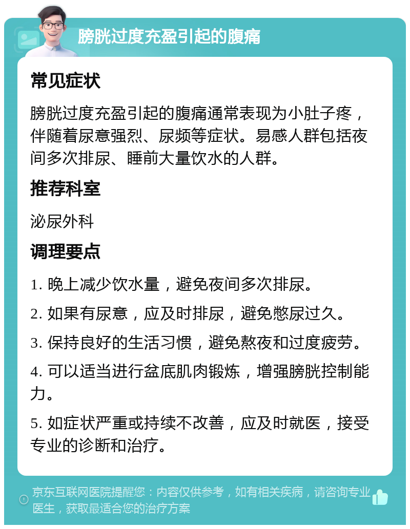 膀胱过度充盈引起的腹痛 常见症状 膀胱过度充盈引起的腹痛通常表现为小肚子疼，伴随着尿意强烈、尿频等症状。易感人群包括夜间多次排尿、睡前大量饮水的人群。 推荐科室 泌尿外科 调理要点 1. 晚上减少饮水量，避免夜间多次排尿。 2. 如果有尿意，应及时排尿，避免憋尿过久。 3. 保持良好的生活习惯，避免熬夜和过度疲劳。 4. 可以适当进行盆底肌肉锻炼，增强膀胱控制能力。 5. 如症状严重或持续不改善，应及时就医，接受专业的诊断和治疗。