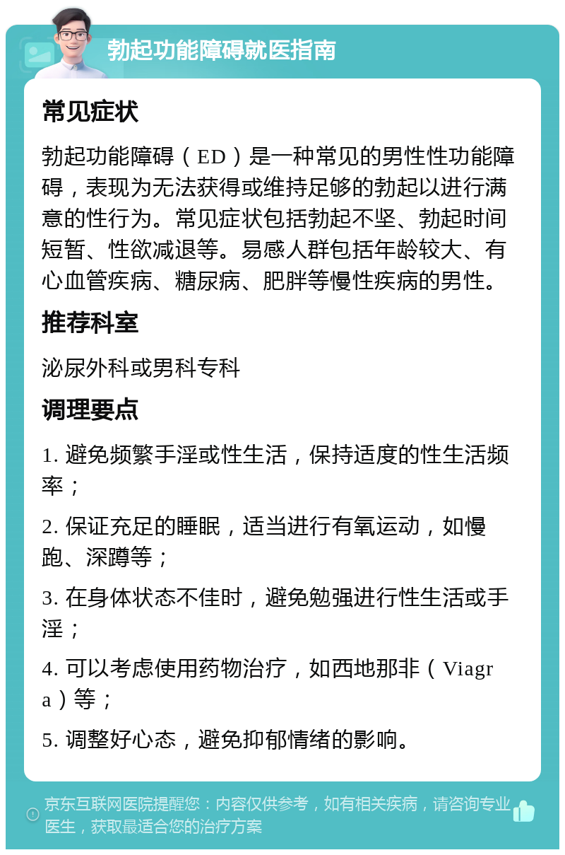 勃起功能障碍就医指南 常见症状 勃起功能障碍（ED）是一种常见的男性性功能障碍，表现为无法获得或维持足够的勃起以进行满意的性行为。常见症状包括勃起不坚、勃起时间短暂、性欲减退等。易感人群包括年龄较大、有心血管疾病、糖尿病、肥胖等慢性疾病的男性。 推荐科室 泌尿外科或男科专科 调理要点 1. 避免频繁手淫或性生活，保持适度的性生活频率； 2. 保证充足的睡眠，适当进行有氧运动，如慢跑、深蹲等； 3. 在身体状态不佳时，避免勉强进行性生活或手淫； 4. 可以考虑使用药物治疗，如西地那非（Viagra）等； 5. 调整好心态，避免抑郁情绪的影响。